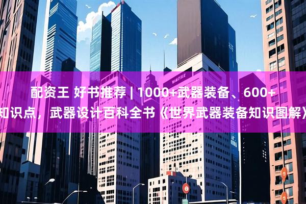 配资王 好书推荐 | 1000+武器装备、600+知识点，武器设计百科全书《世界武器装备知识图解》