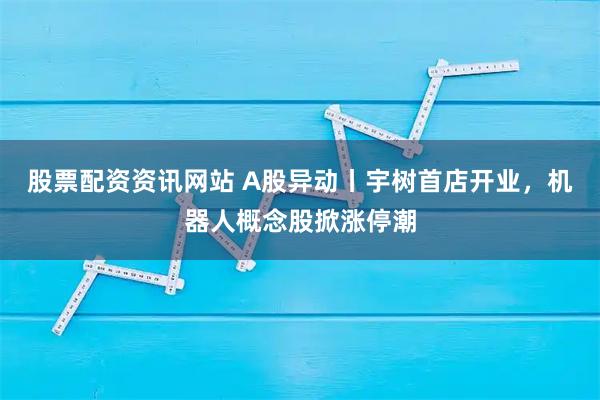 股票配资资讯网站 A股异动丨宇树首店开业，机器人概念股掀涨停潮
