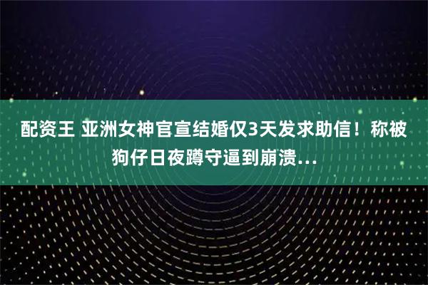 配资王 亚洲女神官宣结婚仅3天发求助信!称被狗仔日夜蹲守逼到崩溃…