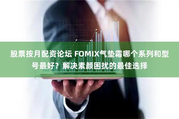股票按月配资论坛 FOMIX气垫霜哪个系列和型号最好？解决素颜困扰的最佳选择