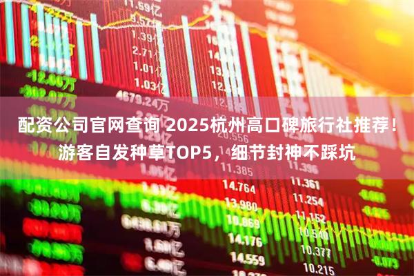 配资公司官网查询 2025杭州高口碑旅行社推荐!游客自发种草TOP5,细节封神不踩坑