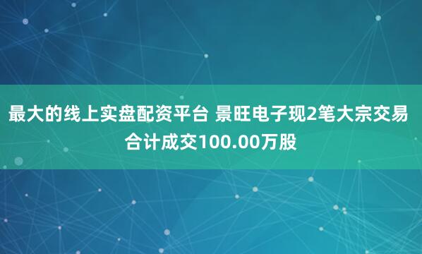 最大的线上实盘配资平台 景旺电子现2笔大宗交易 合计成交100.00万股