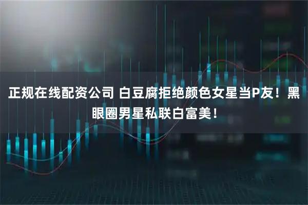 正规在线配资公司 白豆腐拒绝颜色女星当P友！黑眼圈男星私联白富美！