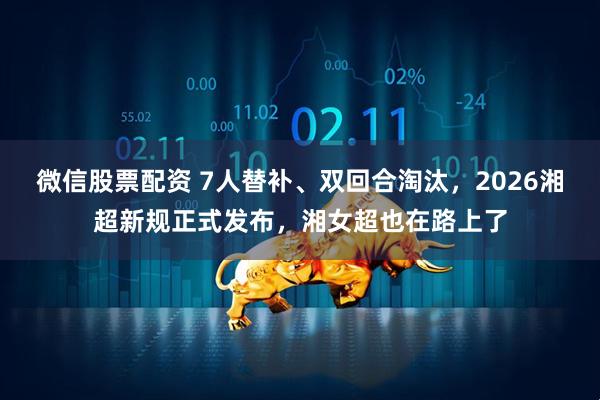 微信股票配资 7人替补、双回合淘汰，2026湘超新规正式发布，湘女超也在路上了