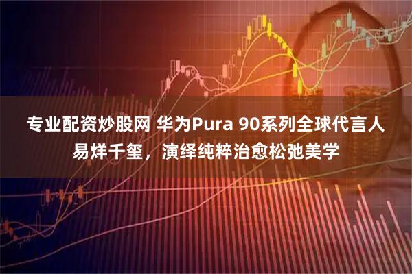 专业配资炒股网 华为Pura 90系列全球代言人易烊千玺，演绎纯粹治愈松弛美学