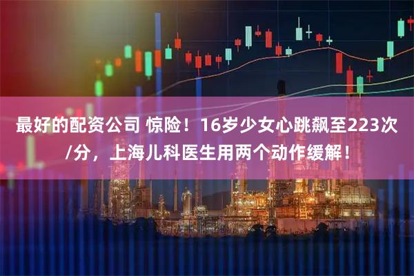 最好的配资公司 惊险！16岁少女心跳飙至223次/分，上海儿科医生用两个动作缓解！