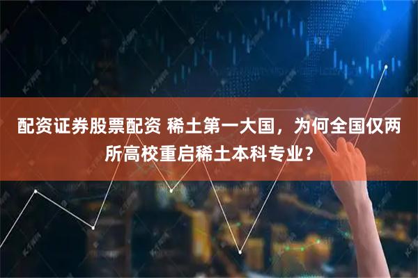 配资证券股票配资 稀土第一大国,为何全国仅两所高校重启稀土本科专业?
